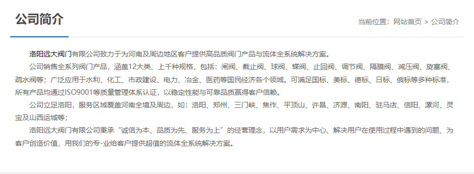 洛陽遠(yuǎn)大閥門主營閥門閘閥,截止閥,球閥,蝶閥,止回閥,調(diào)節(jié)閥,隔膜閥,減壓閥,旋塞閥,疏水閥等12大類.廣泛用于水利,化工,市政建設(shè),電力等領(lǐng)域.服務(wù)于洛陽,鄭州,三門峽,焦作,平頂山,許昌,濟(jì)源,南陽,駐馬店,信陽,漯河,靈寶及山西運(yùn)城等地;為河南及周邊客戶提供高品質(zhì)閥門與流體全系統(tǒng)解決方案. 洛陽遠(yuǎn)大閥門主營閥門閘閥,截止閥,球閥,蝶閥,止回閥,調(diào)節(jié)閥,隔膜閥,減壓閥,旋塞閥,疏水閥等12大類.廣泛用于水利,化工,市政建設(shè),電力等領(lǐng)域.服務(wù)于洛陽,鄭州,三門峽,焦作,平頂山,許昌,濟(jì)源,南陽,駐馬店,信陽,漯河,靈寶及山西運(yùn)城等地;為河南及周邊客戶提供高品質(zhì)閥門與流體全系統(tǒng)解決方案.